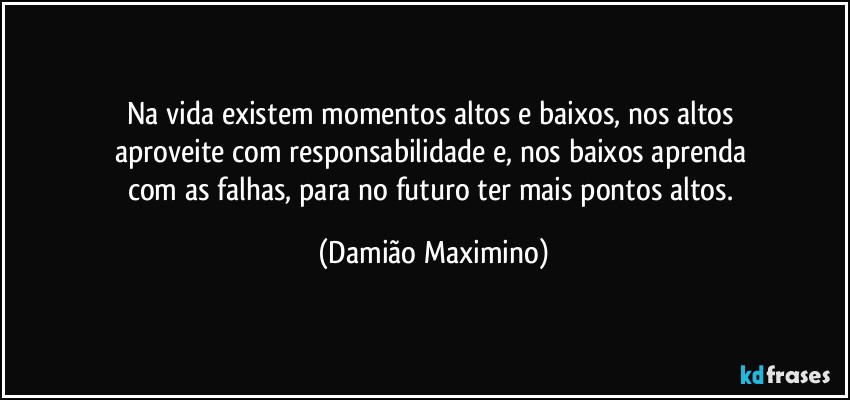 Na vida existem momentos altos e baixos, nos altos 
aproveite com responsabilidade e, nos baixos aprenda 
com as falhas, para no futuro ter mais pontos altos. (Damião Maximino)