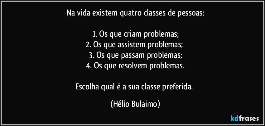 Na vida existem quatro classes de pessoas:

1. Os que criam problemas;
2. Os que assistem problemas; 
3. Os que passam problemas;
4. Os que resolvem problemas.

Escolha qual é a sua classe preferida. (Hélio Bulaimo)