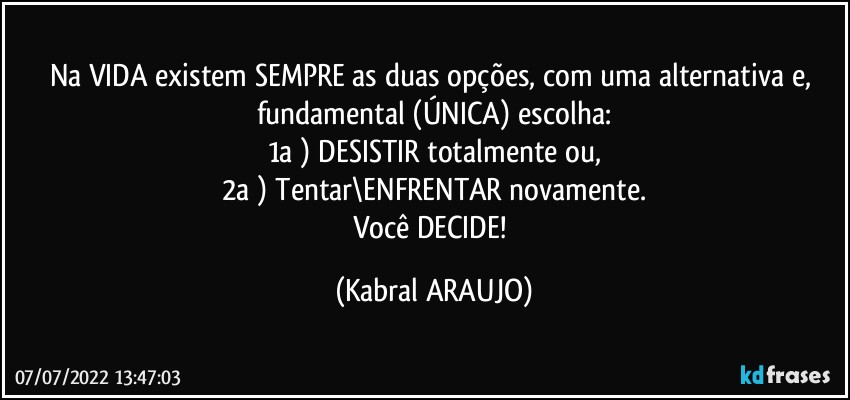 Na VIDA existem SEMPRE as duas opções, com uma alternativa e, fundamental (ÚNICA) escolha:
1a ) DESISTIR totalmente ou,
2a ) Tentar\ENFRENTAR novamente.
Você DECIDE! (KABRAL ARAUJO)