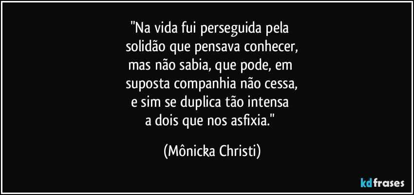 "Na vida fui perseguida pela 
solidão que pensava conhecer,
mas não sabia, que pode, em 
suposta companhia não cessa,
e sim se duplica tão intensa 
a dois que nos asfixia." (Mônicka Christi)