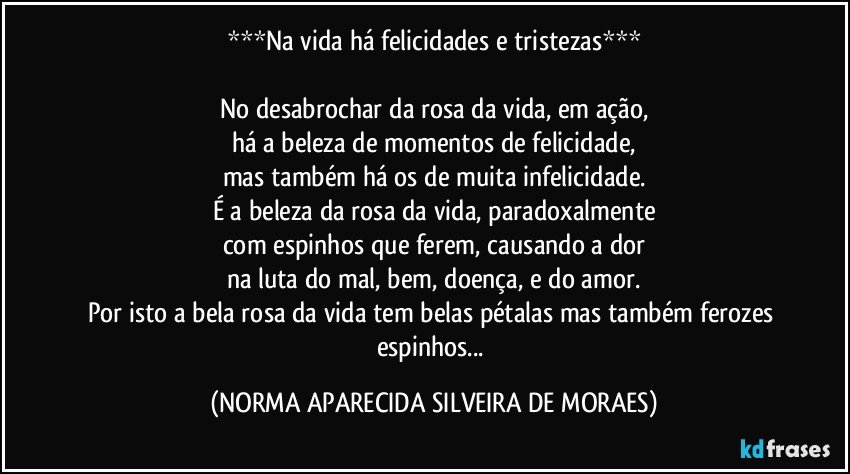 ***Na vida há felicidades e tristezas***

No desabrochar da rosa da vida, em ação,
há a beleza de momentos de felicidade,
mas também há os de muita infelicidade.
É a beleza da rosa da vida, paradoxalmente
com espinhos que ferem, causando a dor
na luta do mal, bem, doença, e do amor.
Por isto a bela rosa da vida tem belas pétalas mas também ferozes espinhos... (NORMA APARECIDA SILVEIRA DE MORAES)