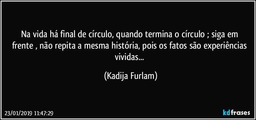 Na vida há  final de círculo, quando termina o círculo  ; siga em frente , não  repita a mesma história, pois  os fatos são  experiências vividas... (Kadija Furlam)