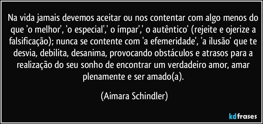 Na vida jamais devemos aceitar ou nos contentar com algo menos do que 'o melhor', 'o especial',' o ímpar',' o autêntico' (rejeite e ojerize a falsificação); nunca se contente com 'a efemeridade', 'a ilusão' que te desvia, debilita, desanima, provocando obstáculos e atrasos para a realização do seu sonho de encontrar um verdadeiro amor, amar plenamente e ser amado(a). (Aimara Schindler)