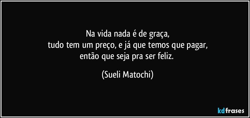 Na vida nada é de graça,
tudo tem um preço, e já que temos que pagar,
então que seja pra ser feliz. (Sueli Matochi)