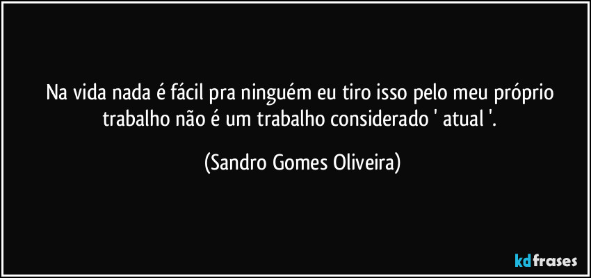 Na vida nada é fácil pra ninguém eu tiro isso pelo meu próprio trabalho não é um trabalho considerado ' atual '. (Sandro Gomes Oliveira)