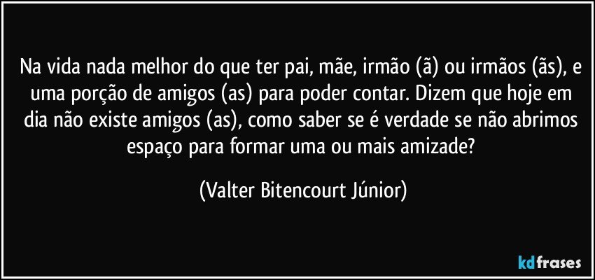 Na vida nada melhor do que ter pai, mãe, irmão (ã) ou irmãos (ãs), e uma porção de amigos (as) para poder contar. Dizem que hoje em dia não existe amigos (as), como saber se é verdade se não abrimos espaço para formar uma ou mais amizade? (Valter Bitencourt Júnior)