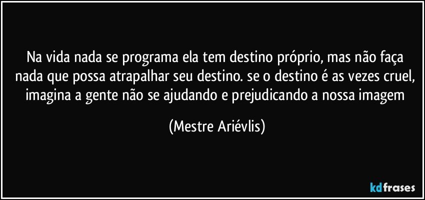 Na vida nada se programa ela tem destino próprio, mas não faça nada que possa atrapalhar seu destino. se o destino é as vezes cruel, imagina a gente não se ajudando e prejudicando a nossa imagem (Mestre Ariévlis)