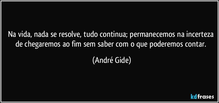 Na vida, nada se resolve, tudo continua; permanecemos na incerteza de chegaremos ao fim sem saber com o que poderemos contar. (André Gide)