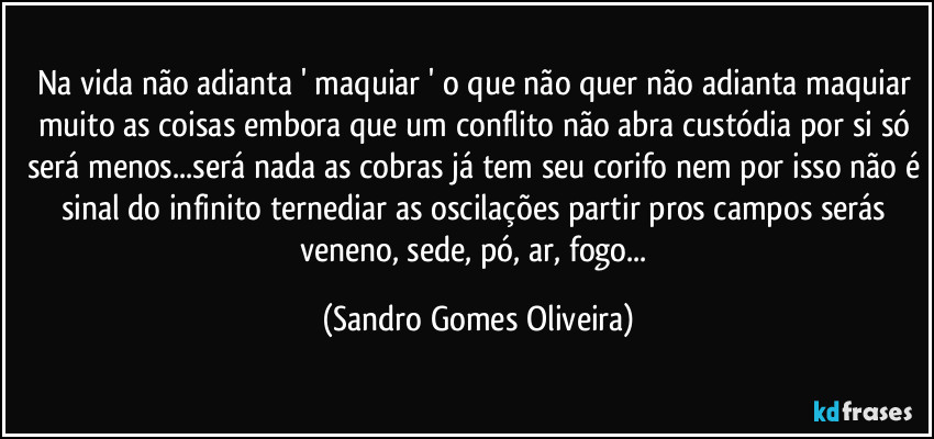 Na vida não adianta ' maquiar ' o que não quer não adianta maquiar muito as coisas embora que um conflito não abra custódia por si só será menos...será nada as cobras já tem seu corifo nem por isso não é sinal do infinito ternediar as oscilações partir pros campos serás veneno, sede, pó, ar, fogo... (Sandro Gomes Oliveira)