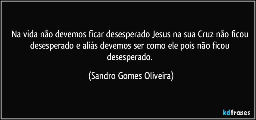 Na vida não devemos ficar desesperado Jesus na sua Cruz não ficou desesperado e aliás devemos ser como ele pois não ficou desesperado. (Sandro Gomes Oliveira)