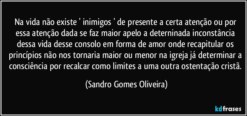 Na vida não existe ' inimigos ' de presente a certa atenção ou por essa atenção dada se faz maior apelo a deterninada inconstância dessa vida desse consolo em forma de amor onde recapitular os princípios não nos tornaria maior ou menor na igreja já determinar a consciência por recalcar como limites a uma outra ostentação cristã. (Sandro Gomes Oliveira)