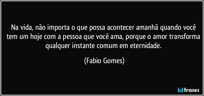 Na vida, não importa o que possa acontecer amanhã quando você tem um hoje com a pessoa que você ama, porque o amor transforma qualquer instante comum em eternidade. (Fabio Gomes)