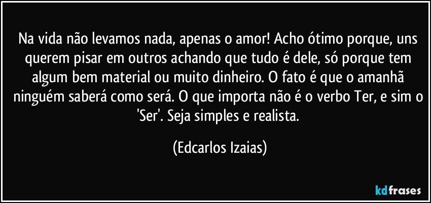 Na vida não levamos nada, apenas o amor! Acho ótimo porque, uns querem pisar em outros achando que tudo é dele, só porque tem algum bem material ou muito dinheiro. O fato é que o amanhã ninguém saberá como será. O que importa não é o verbo Ter, e sim o 'Ser'.  Seja simples e realista. (Edcarlos Izaias)