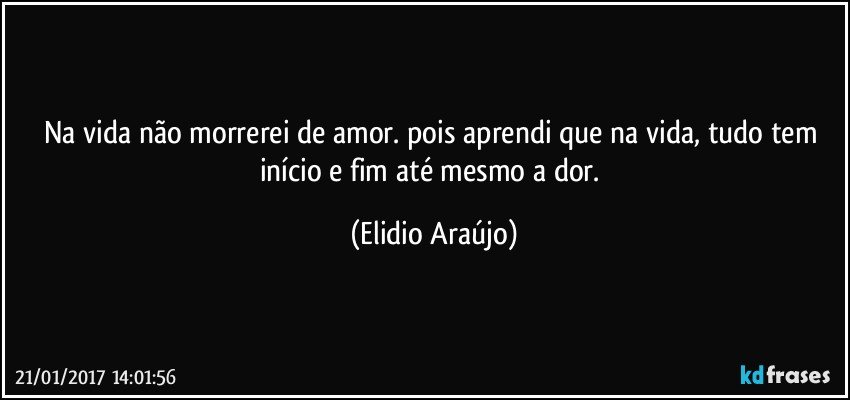 Na vida não morrerei de amor. pois aprendi que na vida, tudo tem início e fim até mesmo a dor. (Elidio Araújo)