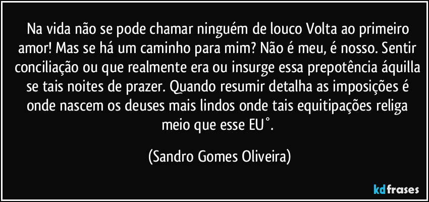 Na vida não se pode chamar ninguém de louco Volta ao primeiro amor! Mas se há um caminho para mim? Não é meu, é nosso. Sentir conciliação ou que realmente era ou insurge essa prepotência áquilla se tais noites de prazer. Quando resumir detalha as imposições é onde nascem os deuses mais lindos onde tais equitipações religa meio que esse EU°. (Sandro Gomes Oliveira)