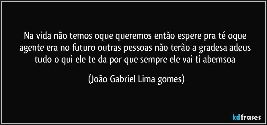 Na vida não temos oque   queremos então espere pra té  oque agente era no futuro   outras pessoas não terão  a gradesa adeus tudo o qui ele te da por que sempre  ele vai ti abemsoa (João Gabriel Lima gomes)