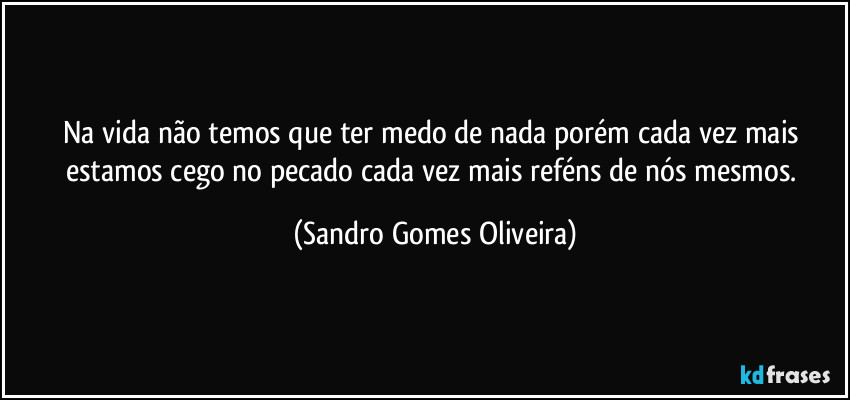 Na vida não temos que ter medo de nada porém cada vez mais estamos cego no pecado cada vez mais reféns de nós mesmos. (Sandro Gomes Oliveira)