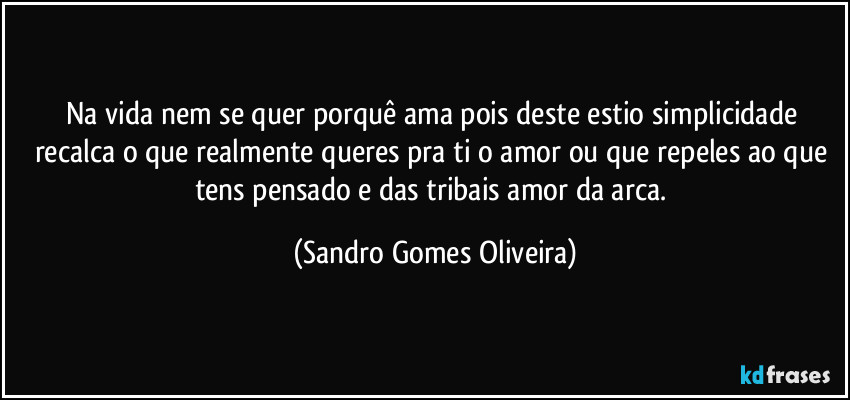 Na vida nem se quer porquê ama pois deste estio simplicidade recalca o que realmente queres pra ti o amor ou que repeles ao que tens pensado e das tribais amor da arca. (Sandro Gomes Oliveira)