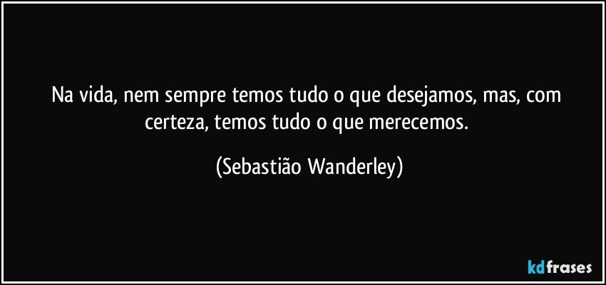 Na vida, nem sempre temos tudo o que desejamos, mas, com certeza, temos tudo o que merecemos. (Sebastião Wanderley)