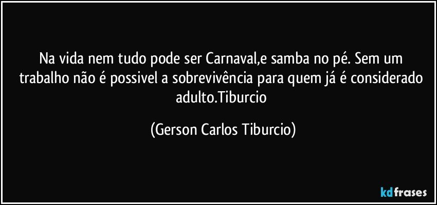 Na vida nem tudo pode ser Carnaval,e samba no pé. Sem um trabalho não é possivel a sobrevivência para quem já é considerado adulto.Tiburcio (Gerson Carlos Tiburcio)