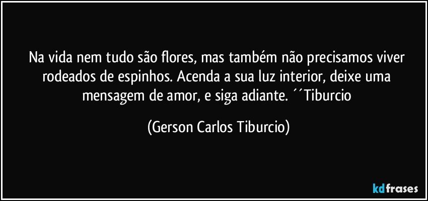 Na vida nem tudo são flores, mas também não precisamos viver rodeados de espinhos. Acenda a sua luz interior, deixe uma mensagem de amor, e siga adiante. ´´Tiburcio (Gerson Carlos Tiburcio)