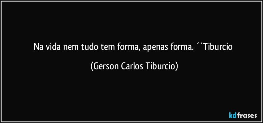 Na vida nem tudo tem forma, apenas forma. ´´Tiburcio (Gerson Carlos Tiburcio)