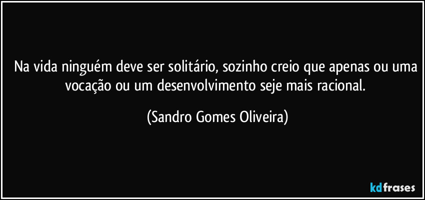 Na vida ninguém deve ser solitário, sozinho creio que apenas ou uma vocação ou um desenvolvimento seje mais racional. (Sandro Gomes Oliveira)