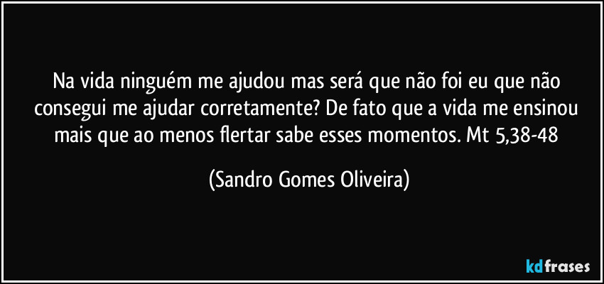 Na vida ninguém me ajudou mas será que não foi eu que não consegui me ajudar corretamente? De fato que a vida me ensinou mais que ao menos flertar sabe esses momentos. Mt 5,38-48 (Sandro Gomes Oliveira)