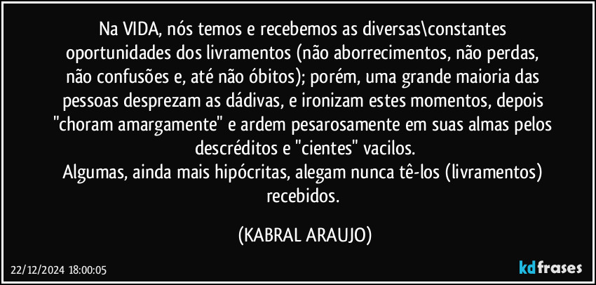 Na VIDA, nós temos e recebemos as diversas\constantes oportunidades dos livramentos (não aborrecimentos, não perdas, não confusões e, até não óbitos); porém, uma grande maioria das pessoas desprezam as dádivas, e ironizam estes momentos, depois "choram amargamente" e ardem pesarosamente em suas almas pelos descréditos e "cientes" vacilos.
Algumas, ainda mais hipócritas, alegam nunca tê-los (livramentos) recebidos. (KABRAL ARAUJO)