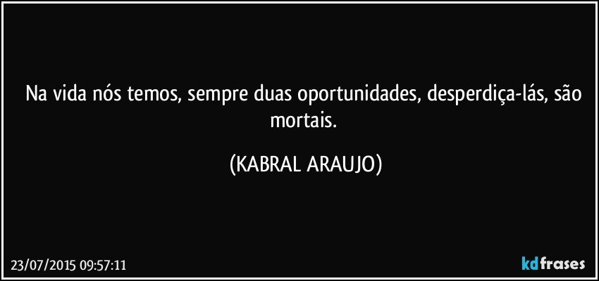 Na vida nós temos, sempre duas oportunidades, desperdiça-lás, são mortais. (KABRAL ARAUJO)