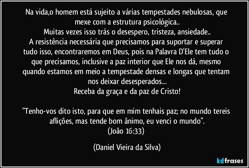 Na vida,o homem está sujeito a várias tempestades nebulosas, que mexe com a estrutura psicológica..
Muitas vezes isso trás o desespero, tristeza, ansiedade..
A resistência necessária que precisamos para suportar e superar tudo isso, encontraremos em Deus, pois na Palavra D'Ele tem tudo o que precisamos, inclusive a paz interior que Ele nos dá, mesmo quando estamos em meio a tempestade densas e longas que tentam nos deixar desesperados...
Receba da graça e da paz de Cristo!

"Tenho-vos dito isto, para que em mim tenhais paz; no mundo tereis aflições, mas tende bom ânimo, eu venci o mundo".
(João 16:33) (Daniel Vieira da Silva)