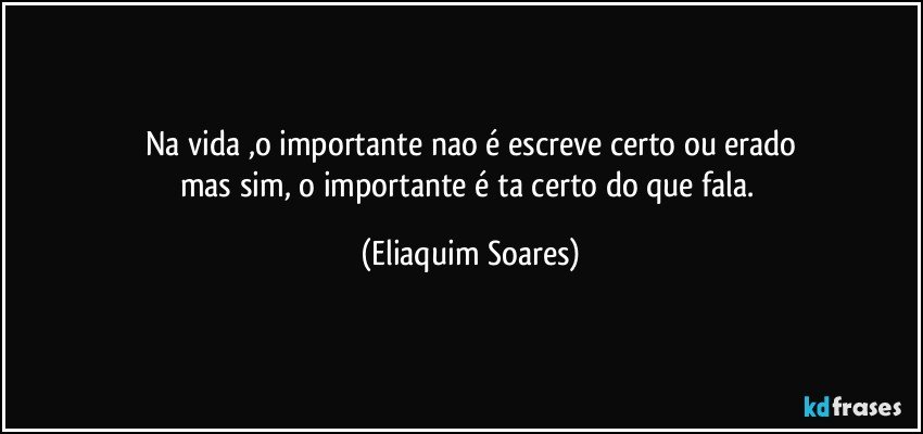na vida ,o importante nao é escreve certo ou erado
mas sim, o importante é ta certo do que fala. (Eliaquim Soares)