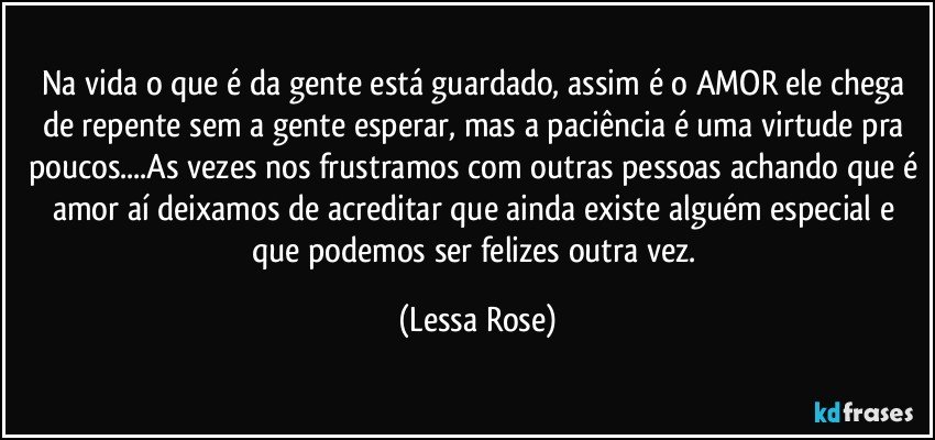 Na vida o que é da gente está guardado, assim é o AMOR ele chega de repente sem a gente esperar, mas a paciência é uma virtude pra poucos...As vezes nos frustramos com outras pessoas achando que é amor aí deixamos de acreditar que ainda existe alguém especial e que podemos ser felizes outra vez. (Lessa Rose)