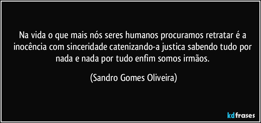 Na vida o que mais nós seres humanos procuramos retratar é a inocência com sinceridade catenizando-a justica sabendo tudo por nada e nada por tudo enfim somos irmãos. (Sandro Gomes Oliveira)