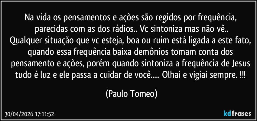 Na vida os pensamentos e ações são regidos por frequência, parecidas com as dos rádios.. Vc sintoniza mas não vê..
Qualquer situação que vc esteja, boa ou ruim está ligada a este fato, quando essa frequência baixa demônios tomam conta dos pensamento e ações, porém quando sintoniza a frequência de Jesus tudo é luz e ele passa a cuidar de você... Olhai e vigiai sempre.  !!! (Paulo Tomeo)