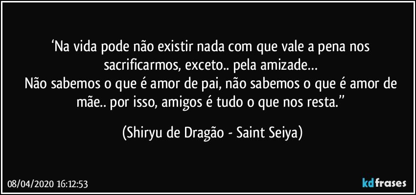 ‘Na vida pode não existir nada com que vale a pena nos sacrificarmos, exceto.. pela amizade… 
Não sabemos o que é amor de pai, não sabemos o que é amor de mãe.. por isso, amigos é tudo o que nos resta.’’ (Shiryu de Dragão - Saint Seiya)