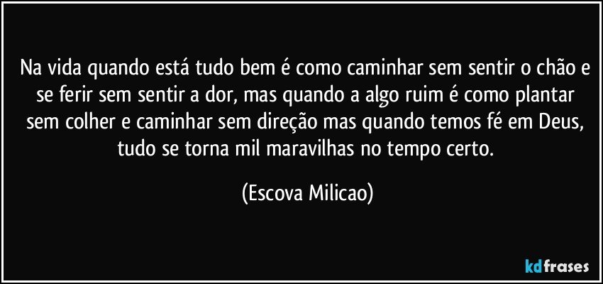 Na vida quando está tudo bem é como caminhar sem sentir o chão e se ferir sem sentir a dor, mas quando a algo ruim é como plantar sem colher e caminhar sem direção mas quando temos fé em Deus, tudo se torna mil maravilhas no tempo certo. (Escova Milicao)