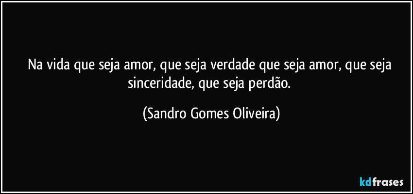 Na vida que seja amor, que seja verdade que seja amor, que seja sinceridade, que seja perdão. (Sandro Gomes Oliveira)