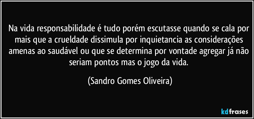 Na vida responsabilidade é tudo porém escutasse quando se cala por mais que a crueldade dissimula por inquietancia as considerações amenas ao saudável ou que se determina por vontade agregar já não seriam pontos mas o jogo da vida. (Sandro Gomes Oliveira)