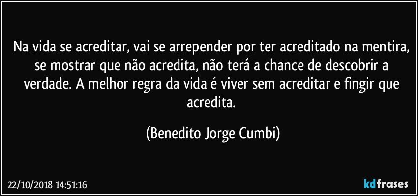 Na vida se acreditar, vai se arrepender por ter acreditado na mentira, se mostrar que não acredita, não terá a chance de descobrir a verdade. A melhor regra da vida é viver sem acreditar e fingir que acredita. (Benedito Jorge Cumbi)