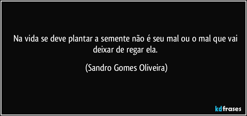 Na vida se deve plantar a semente não é seu mal ou o mal que vai deixar de regar ela. (Sandro Gomes Oliveira)