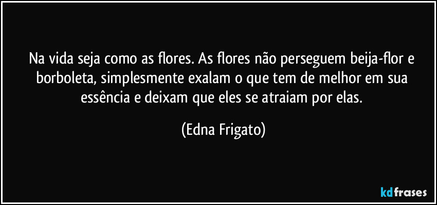 Na vida seja como as flores. As flores não perseguem beija-flor e borboleta, simplesmente exalam o que tem de melhor em sua essência e deixam que eles se atraiam por elas. (Edna Frigato)
