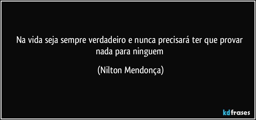 Na vida seja sempre verdadeiro e nunca precisará ter que provar nada para ninguem (Nilton Mendonça)