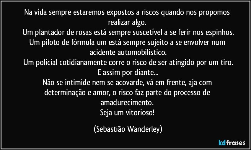 Na vida sempre estaremos expostos a riscos quando nos propomos realizar algo. 
Um plantador de rosas está sempre suscetível a se ferir nos espinhos.
Um piloto de fórmula um está sempre sujeito a se envolver num acidente automobilístico.
Um policial cotidianamente corre o risco de ser atingido por um tiro.
E assim por diante...
Não se intimide nem se acovarde, vá em frente, aja com determinação e amor, o risco faz parte do processo de amadurecimento. 
Seja um vitorioso! (Sebastião Wanderley)