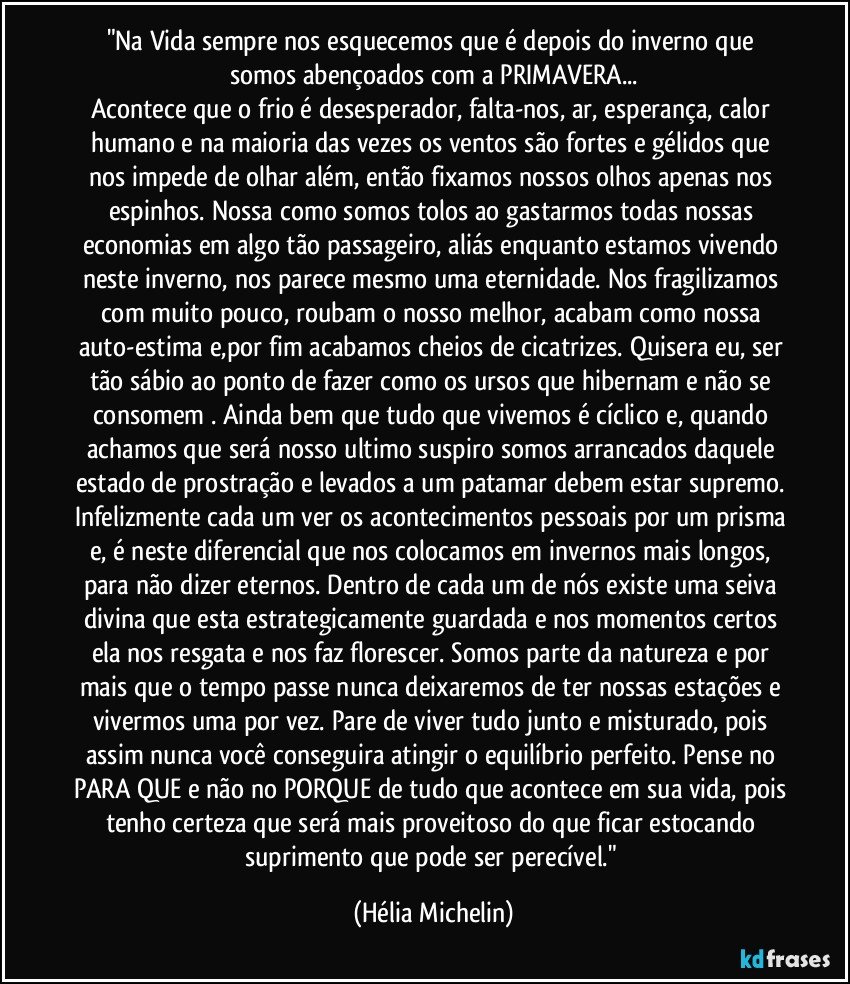 "Na Vida sempre nos esquecemos que é depois do inverno que somos abençoados com a PRIMAVERA...
Acontece que o frio é desesperador, falta-nos, ar, esperança, calor humano e na maioria das vezes os ventos são fortes e gélidos que nos impede de olhar além, então fixamos nossos olhos apenas nos espinhos. Nossa como somos tolos ao gastarmos todas nossas economias em algo tão passageiro, aliás enquanto estamos vivendo neste inverno, nos parece mesmo uma eternidade. Nos fragilizamos com muito pouco, roubam o nosso melhor, acabam como nossa auto-estima e,por fim acabamos cheios de cicatrizes. Quisera eu, ser tão sábio ao ponto de fazer como os ursos que hibernam e não se consomem . Ainda bem que tudo que vivemos é cíclico e, quando achamos que será nosso ultimo suspiro somos arrancados daquele estado de prostração e levados a um patamar debem estar supremo. Infelizmente cada um ver os acontecimentos pessoais por um prisma e, é neste diferencial que nos colocamos em invernos mais longos, para não dizer eternos. Dentro de cada um de nós existe uma seiva divina que esta estrategicamente guardada e nos momentos certos ela nos resgata e nos faz florescer. Somos parte da natureza e por mais que o tempo passe nunca deixaremos de ter nossas estações e vivermos uma por vez. Pare de viver tudo junto e misturado, pois assim nunca você conseguira atingir o equilíbrio perfeito. Pense no PARA QUE e não no PORQUE de tudo que acontece em sua vida, pois tenho certeza que será mais proveitoso do que ficar estocando suprimento que pode ser perecível." (Hélia Michelin)