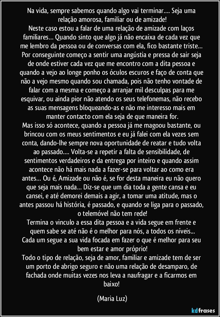 Na vida, sempre sabemos quando algo vai terminar…. Seja uma relação amorosa, familiar ou de amizade!
Neste caso estou a falar de uma relação de amizade com laços familiares…  Quando sinto que algo já não encaixa de cada vez que me lembro da pessoa ou de conversas com ela, fico bastante triste… Por conseguinte começo a sentir uma angústia e pressa de sair seja de onde estiver cada vez que me encontro com a dita pessoa e quando a vejo ao longe ponho os óculos escuros e faço de conta que não a vejo mesmo quando sou chamada, pois não tenho vontade de falar com a mesma e começo a arranjar mil desculpas para me esquivar, ou ainda pior não atendo os seus telefonemas, não recebo as suas mensagens bloqueando-as e não me interesso mais em manter contacto com ela seja de que maneira for.
Mas isso só acontece, quando a pessoa já me magoou bastante, ou brincou com os meus sentimentos e eu já falei com ela vezes sem conta, dando-lhe sempre nova oportunidade de reatar e tudo volta ao passado…. Volta-se a repetir a falta de sensibilidade, de sentimentos verdadeiros e da entrega por inteiro e quando assim acontece não há mais nada a fazer-se para voltar ao como era antes… Ou é, Amizade ou não é, se for desta maneira eu não quero que seja mais nada… Diz-se que um dia toda a gente cansa e eu cansei, e até demorei demais a agir, a tomar uma atitude, mas o antes passou há história, é passado, e quando se liga para o passado, o telemóvel não tem rede!
Termina o vinculo a essa dita pessoa e a vida segue em frente e quem sabe se até não é o melhor para nós, a todos os níveis...
Cada um segue a sua vida focada em fazer o que é melhor para seu bem estar e amor próprio!
Todo o tipo de relação, seja de amor, familiar e amizade tem de ser um porto de abrigo seguro e não uma relação de desamparo, de fachada onde muitas vezes nos leva a naufragar e a ficarmos em baixo! (Maria Luz)