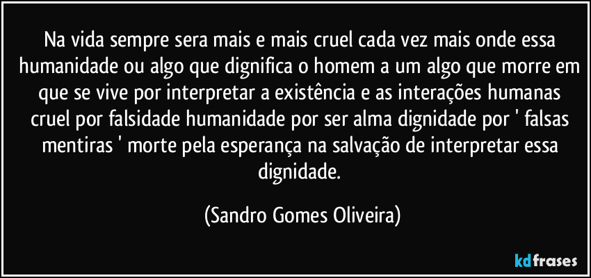 Na vida sempre sera mais e mais cruel cada vez mais onde essa humanidade ou algo que dignifica o homem a um algo que morre em que se vive por interpretar a existência e as interações humanas cruel por falsidade humanidade por ser alma dignidade por ' falsas mentiras ' morte pela esperança na salvação de interpretar essa dignidade. (Sandro Gomes Oliveira)