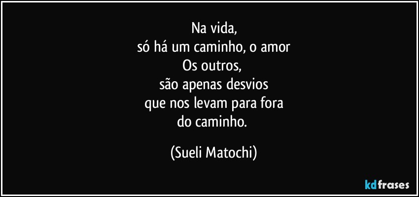 Na vida,
só há um caminho, o amor
Os outros, 
são apenas desvios
que nos levam para fora
do caminho. (Sueli Matochi)