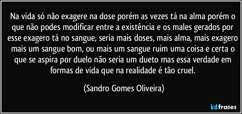 Na vida só não exagere na dose porém as vezes tá na alma porém o que não podes modificar entre a existência e os males gerados por esse exagero tá no sangue, seria mais doses, mais alma, maís exagero mais um sangue bom, ou mais um sangue ruim uma coisa e certa o que se aspira por duelo não seria um dueto mas essa verdade em formas de vida que na realidade é tão cruel. (Sandro Gomes Oliveira)