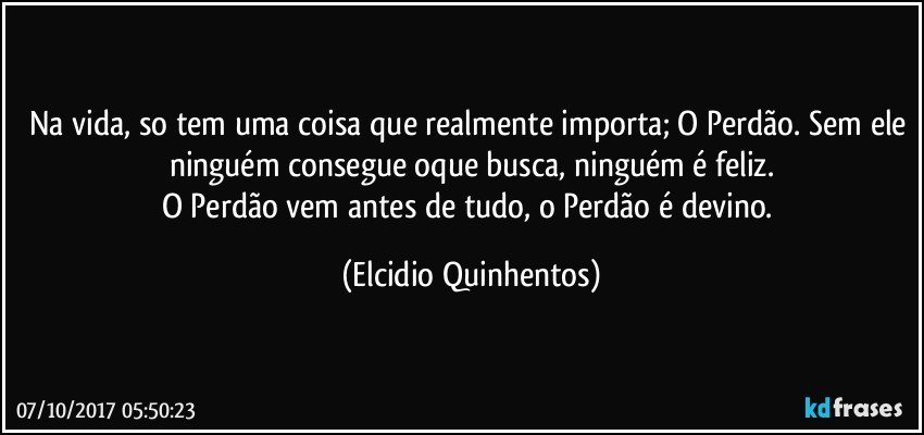 Na vida, so tem uma coisa que realmente importa; O Perdão. Sem ele ninguém consegue oque busca, ninguém é feliz.
O Perdão vem antes de tudo, o Perdão é devino. (Elcidio Quinhentos)